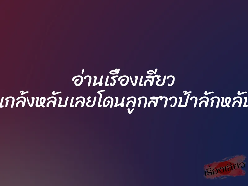 อ่านเรื่องเสียว แกล้งหลับเลยโดนลูกสาวป้าลักหลับ
