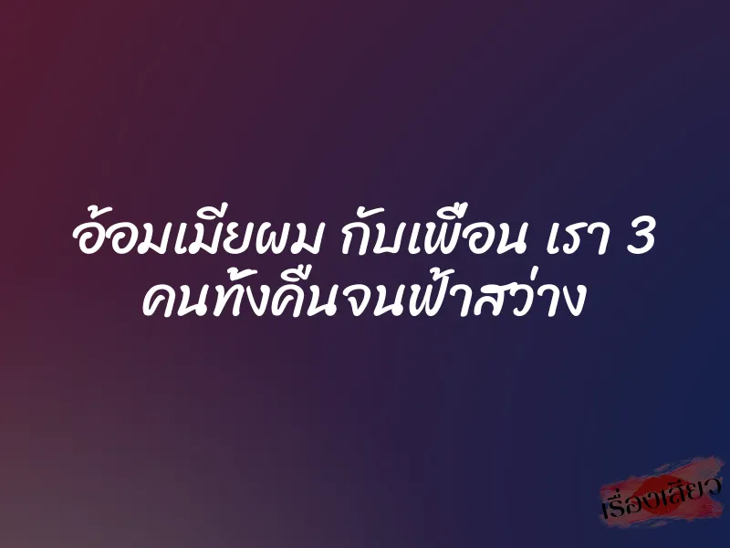 อ้อมเมียผม กับเพื่อน เรา 3 คนทั้งคืนจนฟ้าสว่าง