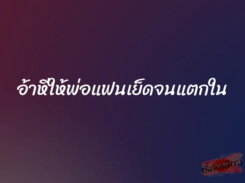 อ้าหีให้พ่อแฟนเย็ดจนแตกใน