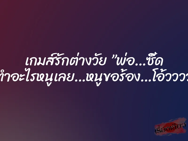 เกมส์รักต่างวัย ”พ่อ…ซี๊ด อย่าทำอะไรหนูเลย…หนูขอร้อง…โอ้ววววว…”