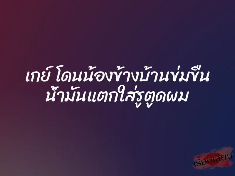 เกย์ โดนน้องข้างบ้านข่มขืน น้ำมันแตกใส่รูตูดผม