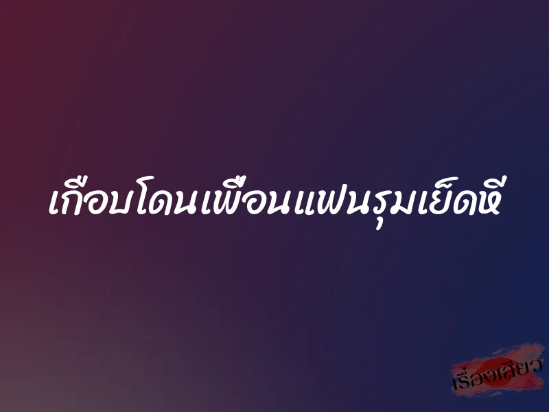 เกือบโดนเพื่อนแฟนรุมเย็ดหี