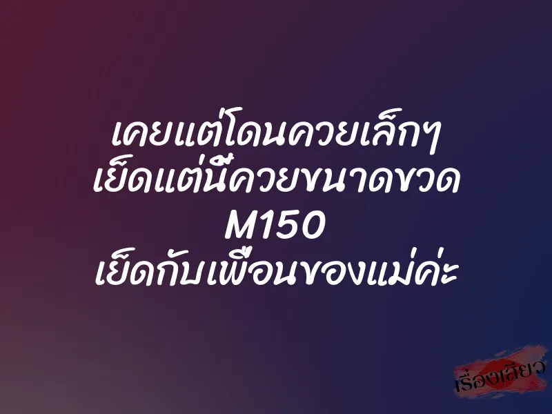 เคยแต่โดนควยเล็กๆ เย็ดแต่นี้ควยขนาดขวด M150 เย็ดกับเพื่อนของแม่ค่ะ