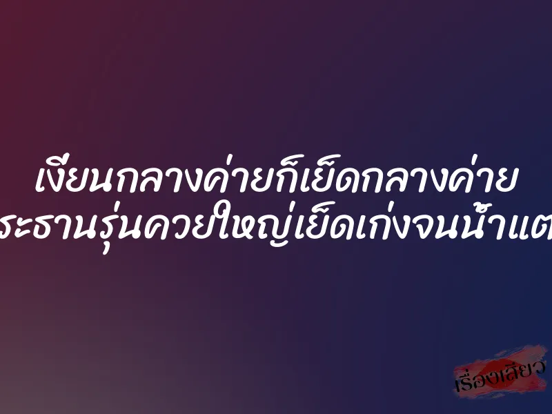 เงี่ยนกลางค่ายก็เย็ดกลางค่าย ประธานรุ่นควยใหญ่เย็ดเก่งจนน้ำแตก