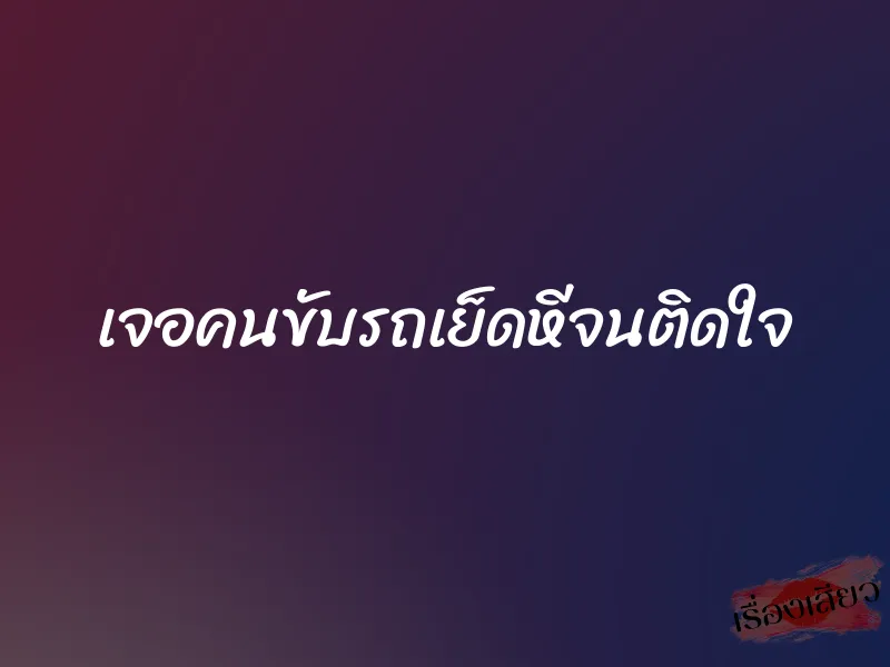 เจอคนขับรถเย็ดหีจนติดใจ