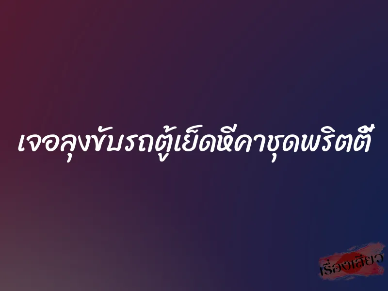เจอลุงขับรถตู้เย็ดหีคาชุดพริตตี้