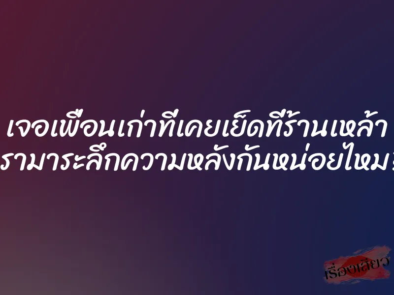 เจอเพื่อนเก่าที่เคยเย็ดที่ร้านเหล้า เรามาระลึกความหลังกันหน่อยไหม?