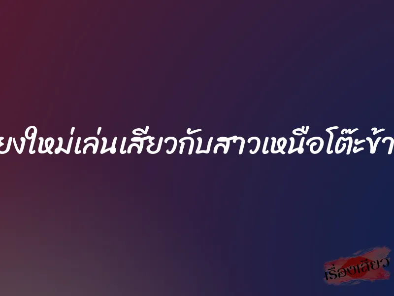เชียงใหม่เล่นเสียวกับสาวเหนือโต๊ะข้างๆ