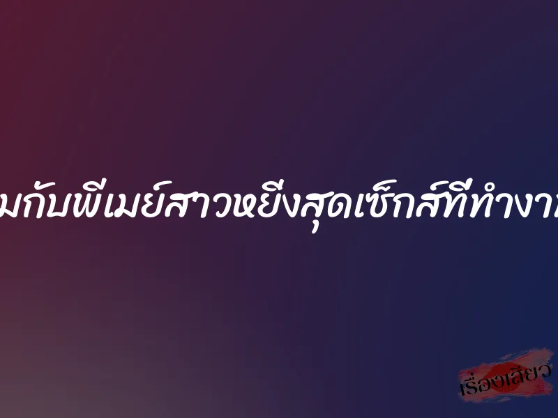 เซ็กส์ของผมกับพีเมย์สาวหยิ่งสุดเซ็กส์ที่ทำงาน(เรื่องจริง)