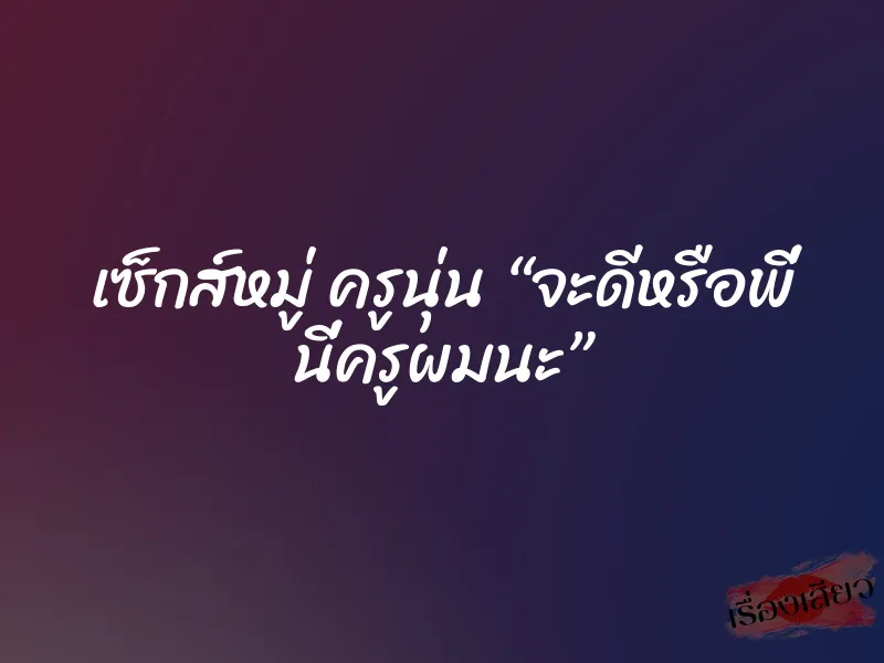เซ็กส์หมู่ ครูนุ่น “จะดีหรือพี่ นี่ครูผมนะ”