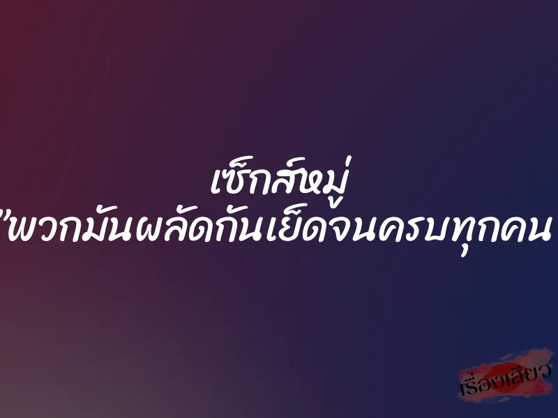 เซ็กส์หมู่ ”พวกมันผลัดกันเย็ดจนครบทุกคน”