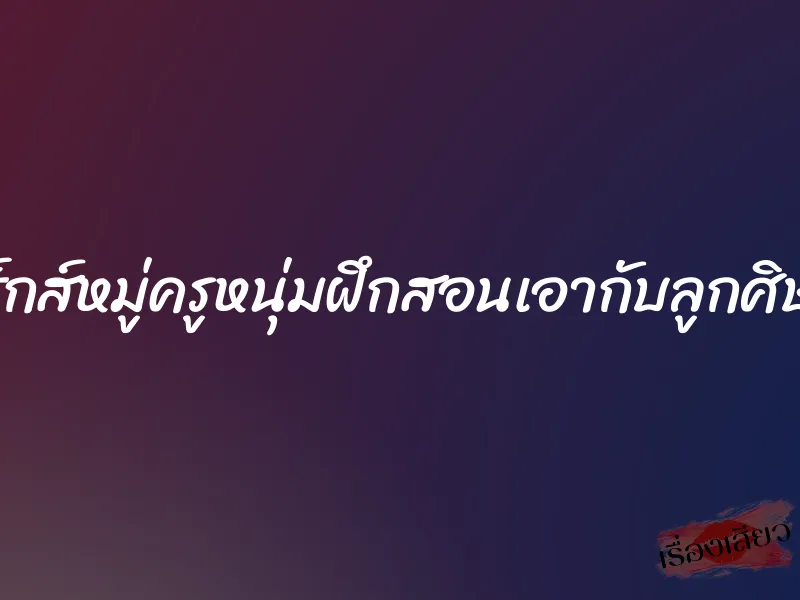 เซ็กส์หมู่ครูหนุ่มฝึกสอนเอากับลูกศิษย์