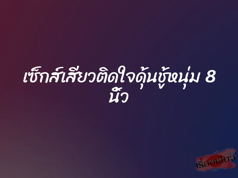 เซ็กส์เสียวติดใจดุ้นชู้หนุ่ม 8 นิ้ว