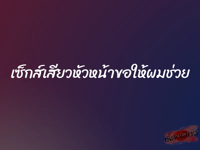 เซ็กส์เสียวหัวหน้าขอให้ผมช่วย