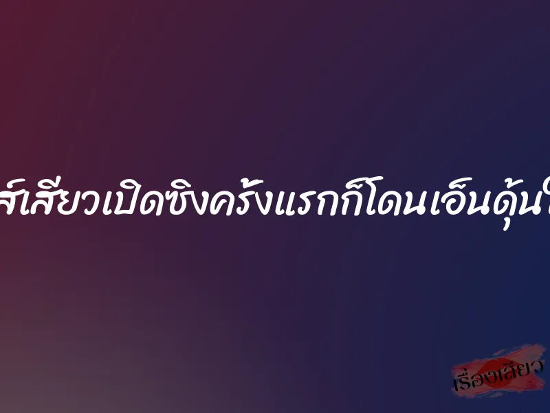 เซ็กส์เสียวเปิดซิงครั้งแรกก็โดนเอ็นดุ้นใหญ่