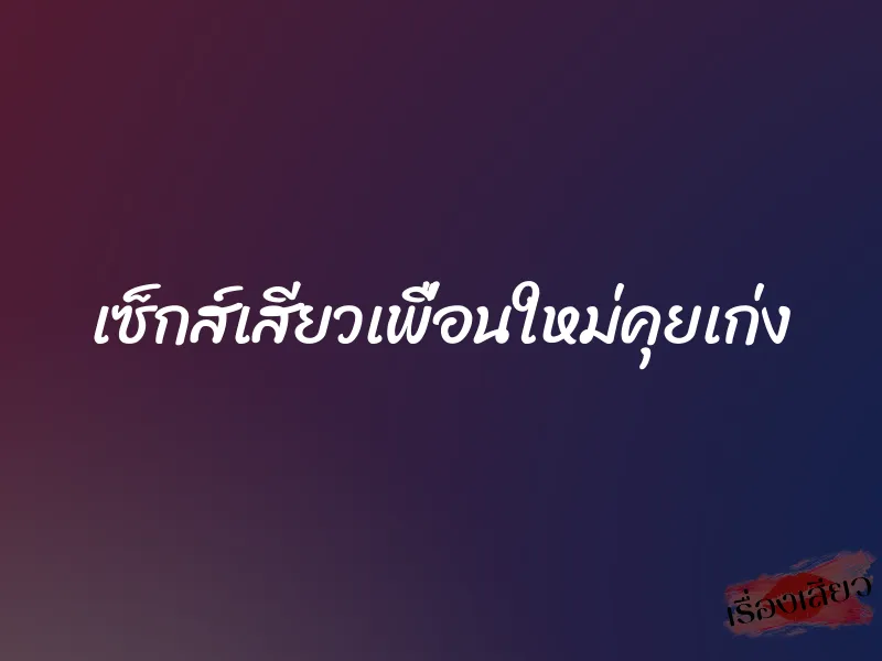 เซ็กส์เสียวเพื่อนใหม่คุยเก่ง