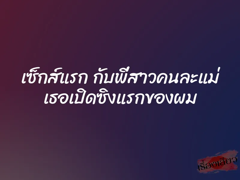 เซ็กส์แรก กับพี่สาวคนละแม่ เธอเปิดซิงแรกของผม