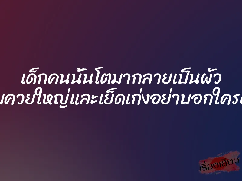 เด็กคนนั้นโตมากลายเป็นผัว แถมควยใหญ่และเย็ดเก่งอย่าบอกใครด้วย