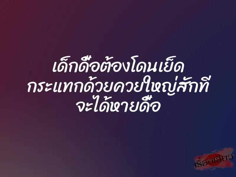 เด็กดื้อต้องโดนเย็ด กระแทกด้วยควยใหญ่สักที จะได้หายดื้อ