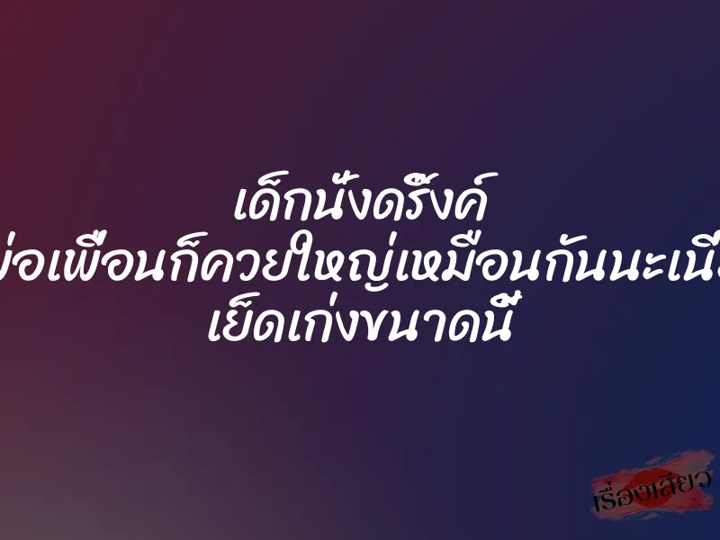 เด็กนั่งดริ๊งค์ พ่อเพื่อนก็ควยใหญ่เหมือนกันนะเนี่ย เย็ดเก่งขนาดนี้