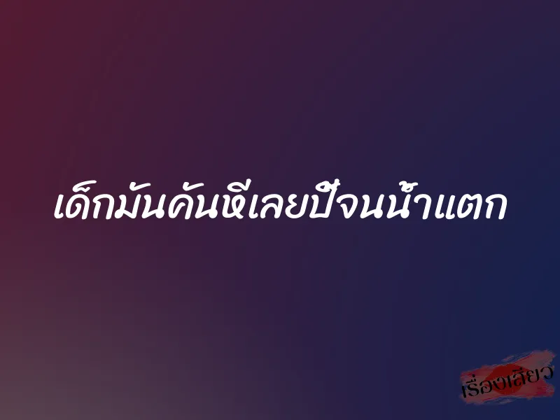 เด็กมันคันหีเลยปี้จนน้ำแตก