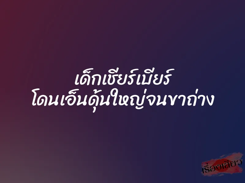 เด็กเชียร์เบียร์ โดนเอ็นดุ้นใหญ่จนขาถ่าง