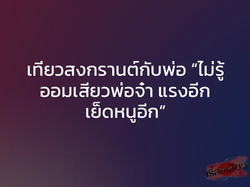 เที่ยวสงกรานต์กับพ่อ “ไม่รู้ ออมเสียวพ่อจ๋า แรงอีก เย็ดหนูอีก”