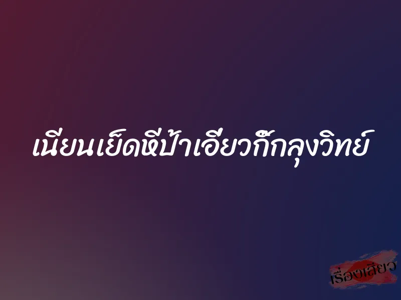 เนียนเย็ดหีป้าเอี่ยวกิ๊กลุงวิทย์