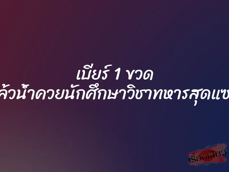 เบียร์ 1 ขวด แล้วน้ำควยนักศึกษาวิชาทหารสุดแซ่บ