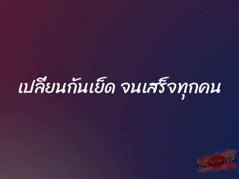 เปลี่ยนกันเย็ด จนเสร็จทุกคน