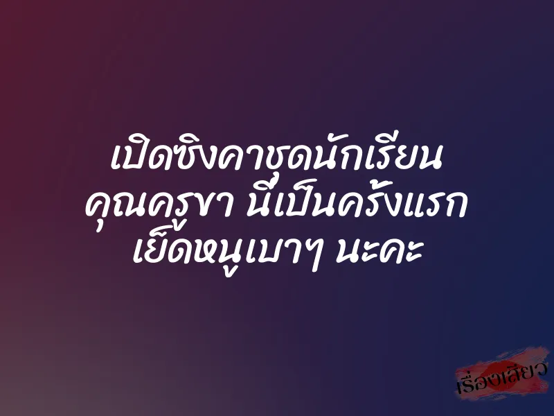 เปิดซิงคาชุดนักเรียน คุณครูขา นี่เป็นครั้งแรก เย็ดหนูเบาๆ นะคะ