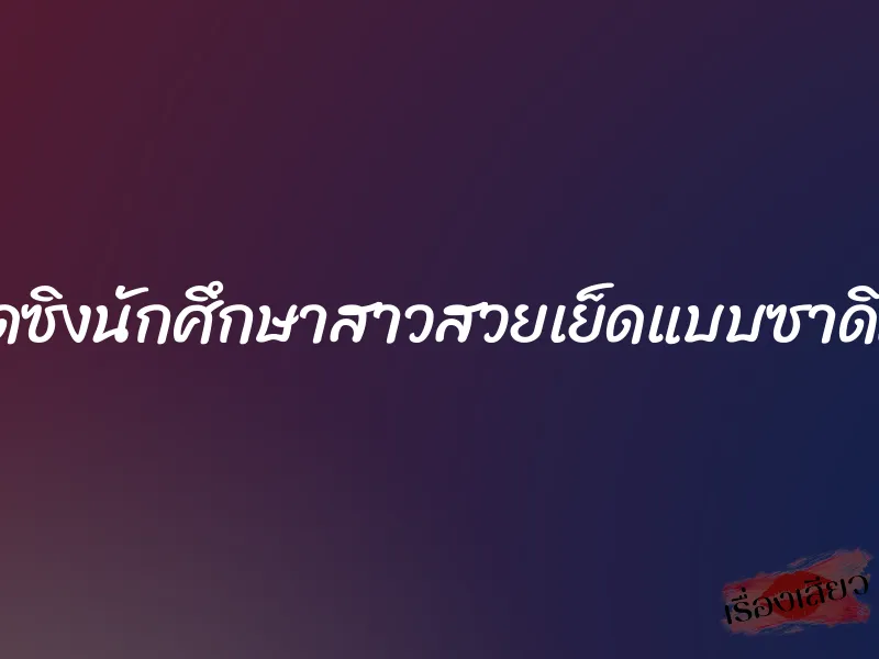 เปิดซิงนักศึกษาสาวสวยเย็ดแบบซาดิสต์