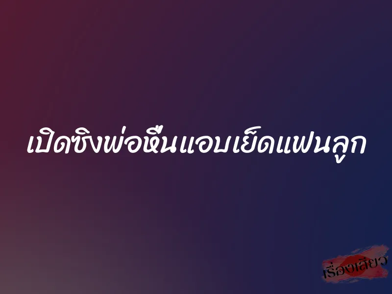 เปิดซิงพ่อหื่นแอบเย็ดแฟนลูก