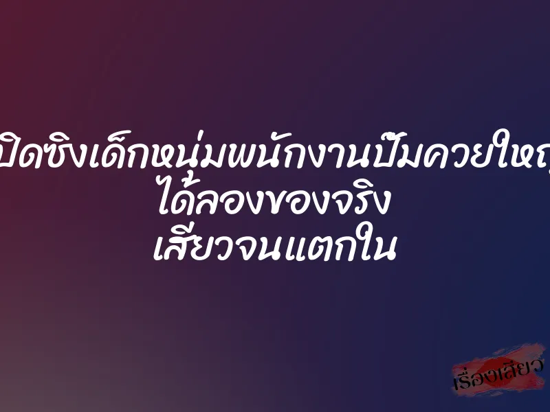 เปิดซิงเด็กหนุ่มพนักงานปั๊มควยใหญ่ ได้ลองของจริง เสียวจนแตกใน
