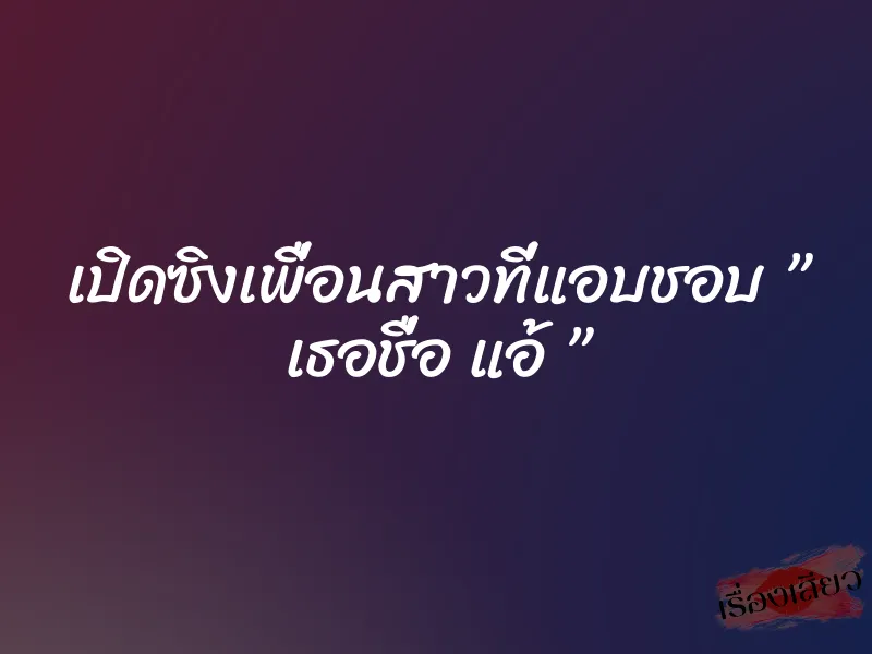 เปิดซิงเพื่อนสาวที่แอบชอบ ” เธอชื่อ แอ้ ”