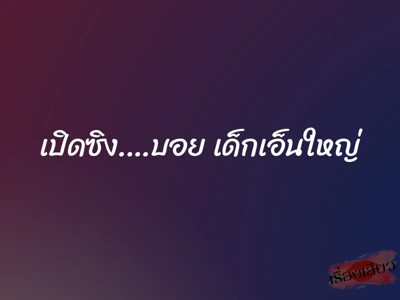 เปิดซิง….บอย เด็กเอ็นใหญ่