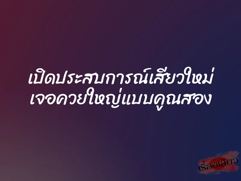 เปิดประสบการณ์เสียวใหม่ เจอควยใหญ่แบบคูณสอง