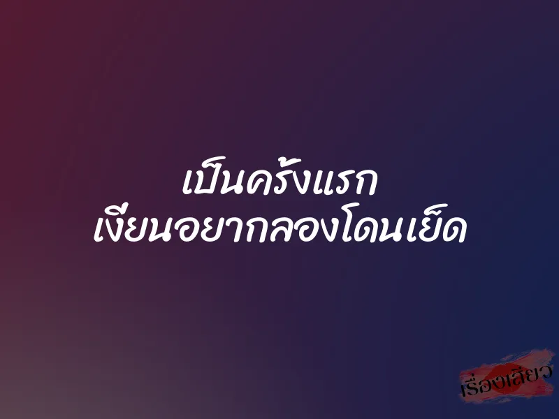 เป็นครั้งแรก เงี่ยนอยากลองโดนเย็ด