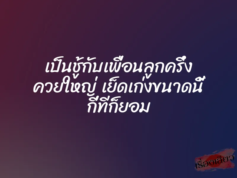 เป็นชู้กับเพื่อนลูกครึ่ง ควยใหญ่ เย็ดเก่งขนาดนี้ กี่ทีก็ยอม