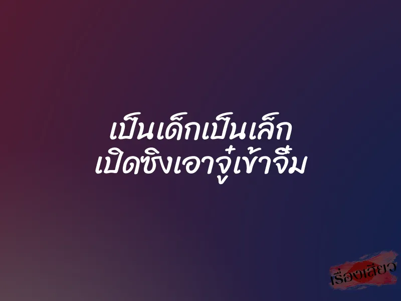 เป็นเด็กเป็นเล็ก เปิดซิงเอาจู๋เข้าจิ๋ม