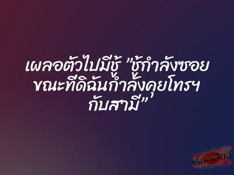 เผลอตัวไปมีชู้ ”ชู้กำลังซอย ขณะที่ดิฉันกำลังคุยโทรฯ กับสามี”