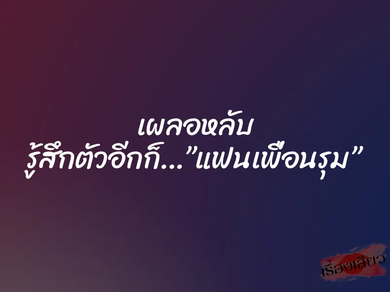 เผลอหลับ รู้สึกตัวอีกก็…”แฟนเพื่อนรุม”