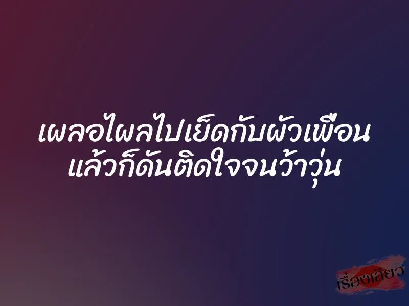 เผลอไผลไปเย็ดกับผัวเพื่อน แล้วก็ดันติดใจจนว้าวุ่น