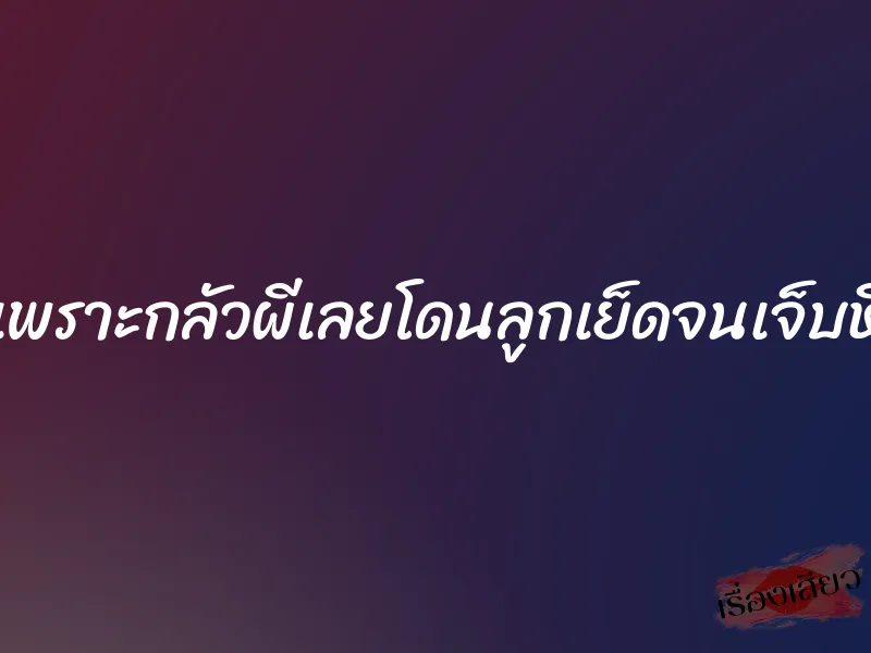 เพราะกลัวผีเลยโดนลูกเย็ดจนเจ็บหี