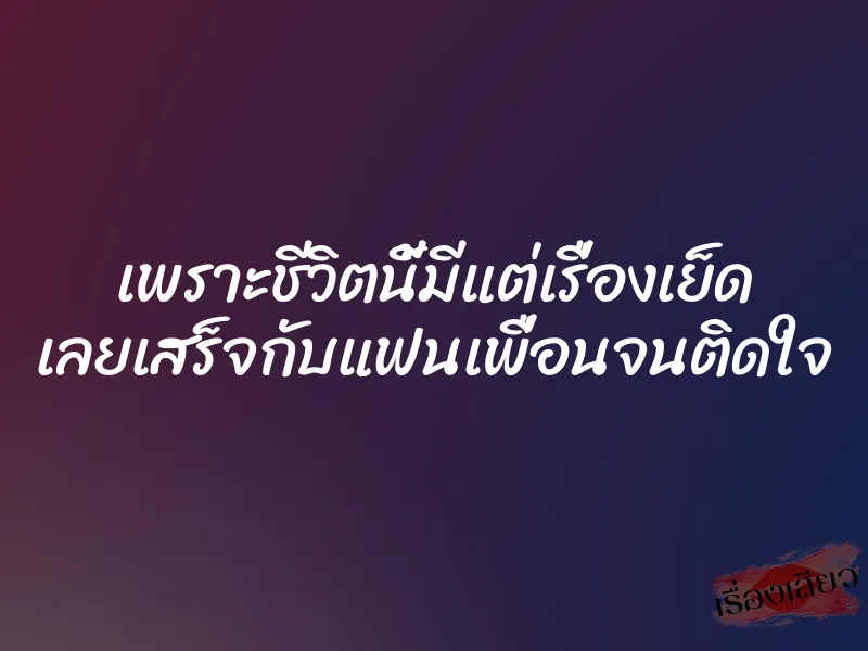 เพราะชีวิตนี้มีแต่เรื่องเย็ด เลยเสร็จกับแฟนเพื่อนจนติดใจ
