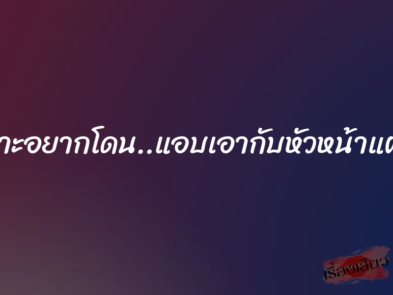 เพราะอยากโดน..แอบเอากับหัวหน้าแผนก