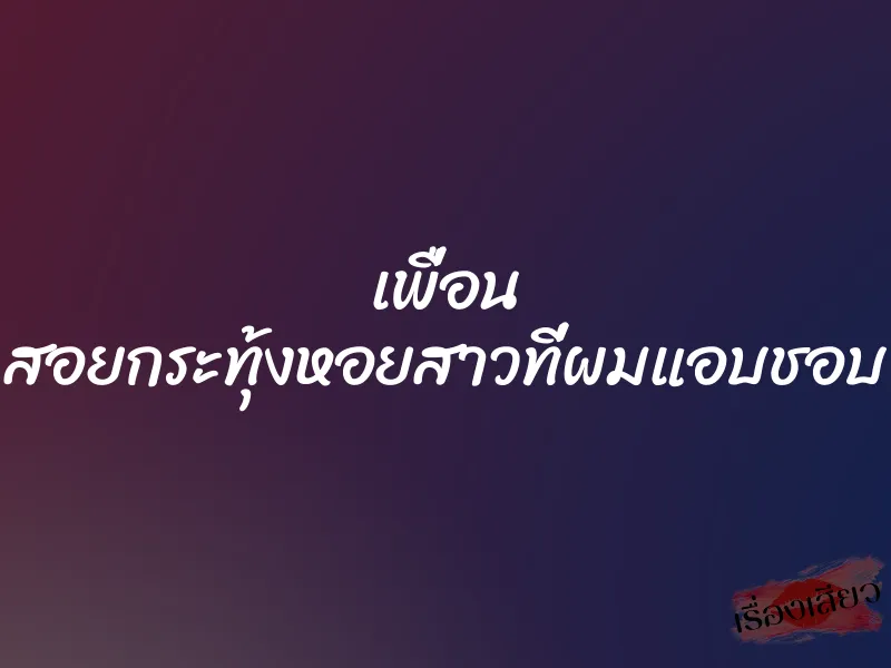 เพื่อน สอยกระทุ้งหอยสาวที่ผมแอบชอบ