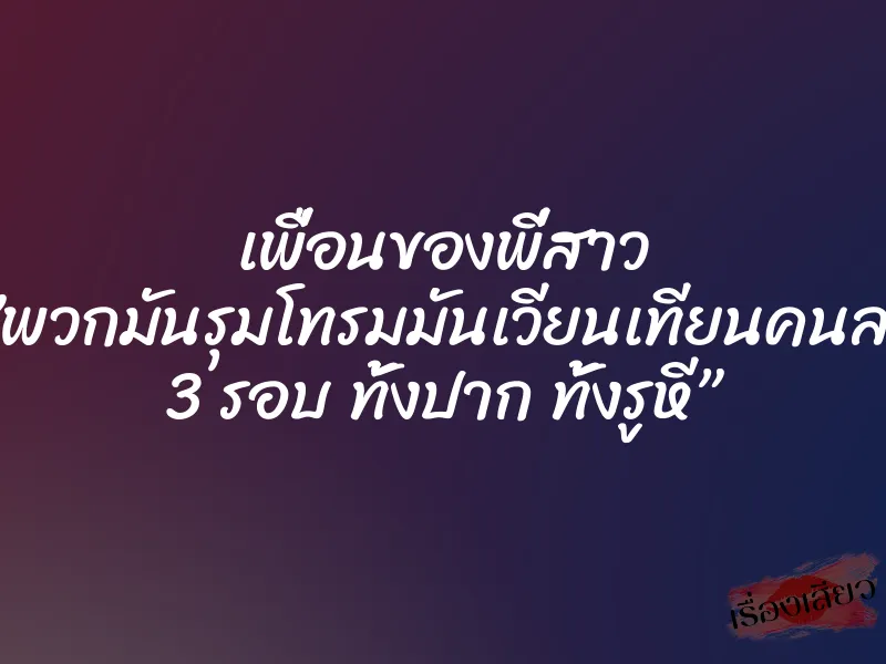 เพื่อนของพี่สาว ”พวกมันรุมโทรมมันเวียนเทียนคนละ 3 รอบ ทั้งปาก ทั้งรูหี”