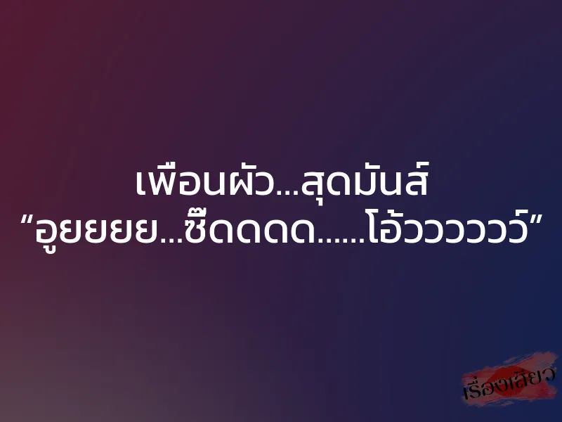 เพื่อนผัว…สุดมันส์ “อูยยยย…ซี๊ดดดด……โอ้วววววว์”