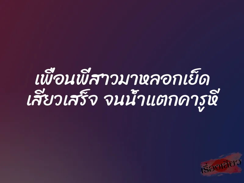 เพื่อนพี่สาวมาหลอกเย็ด เสียวเสร็จ จนน้ำแตกคารูหี